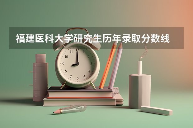福建医科大学研究生历年录取分数线 医科大学全国排名及录取分数线