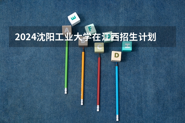 2024沈阳工业大学在江西招生计划一览表