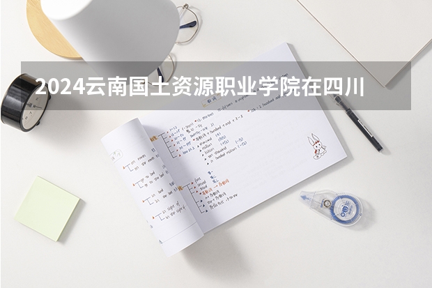 2024云南国土资源职业学院在四川招生计划一览表