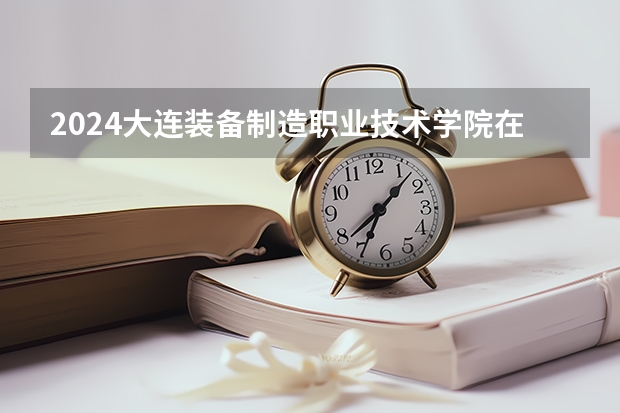 2024大连装备制造职业技术学院在四川招生计划一览表