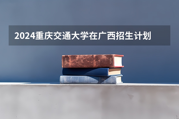 2024重庆交通大学在广西招生计划表