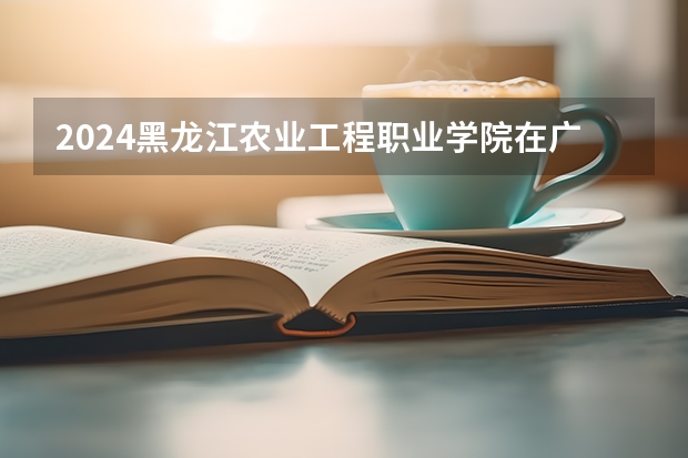2024黑龙江农业工程职业学院在广西招生计划表