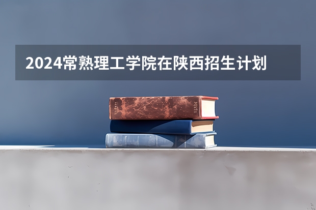 2024常熟理工学院在陕西招生计划表