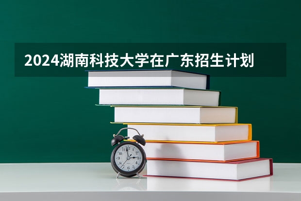 2024湖南科技大学在广东招生计划表