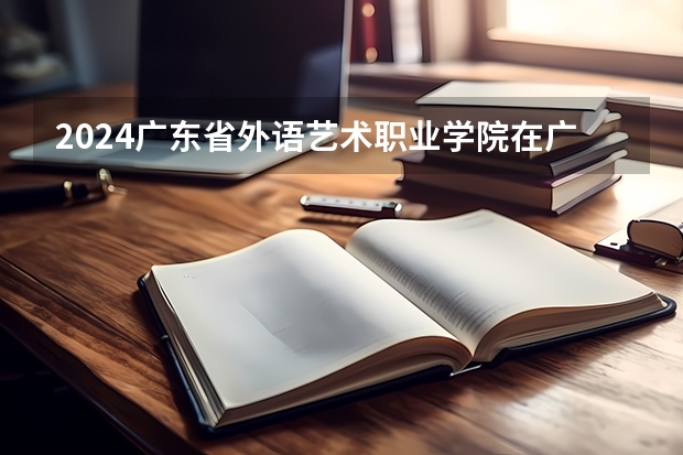 2024广东省外语艺术职业学院在广东招生计划表