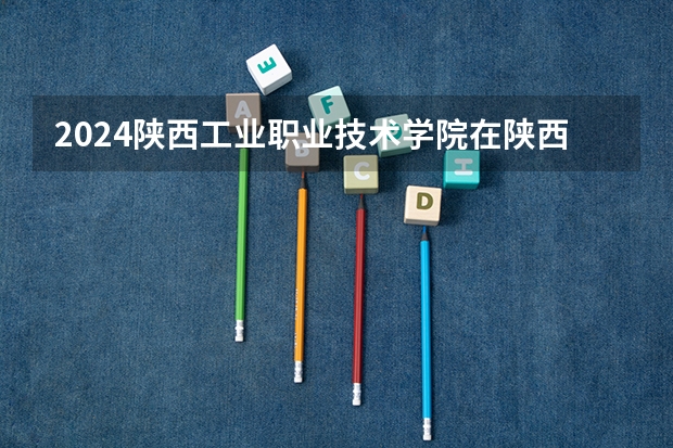 2024陕西工业职业技术学院在陕西招生计划表