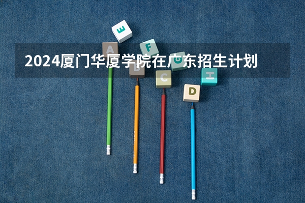 2024厦门华厦学院在广东招生计划表