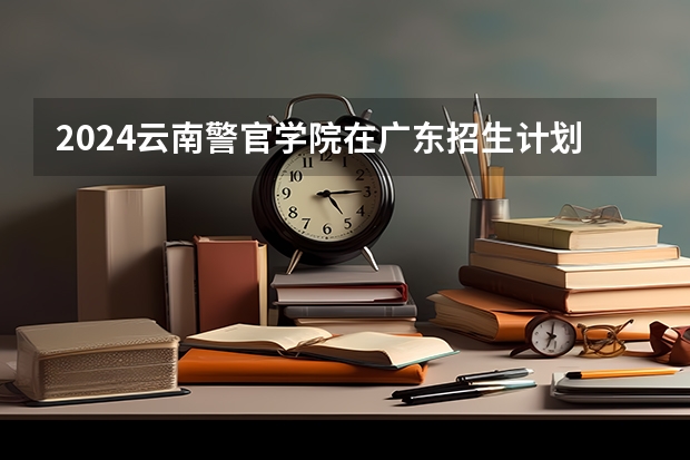 2024云南警官学院在广东招生计划表