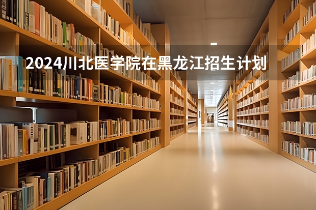 2024川北医学院在黑龙江招生计划表