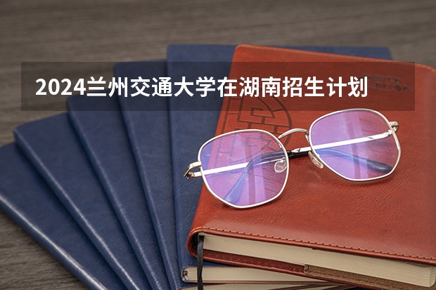 2024兰州交通大学在湖南招生计划表