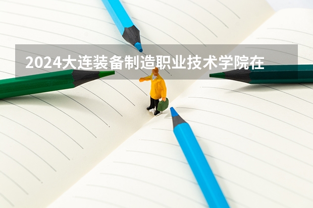 2024大连装备制造职业技术学院在黑龙江招生计划表