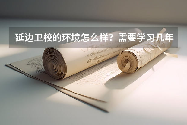 延边卫校的环境怎么样?需要学习几年?一年学费大概多少?都有哪些专业?