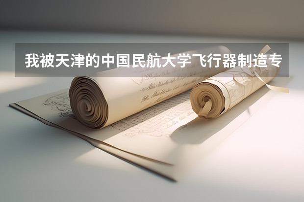 我被天津的中国民航大学飞行器制造专业录取,想问下在这里上过学的学长一些问题(北京现代管理大学民航系的学长学姐们。帮帮我,)