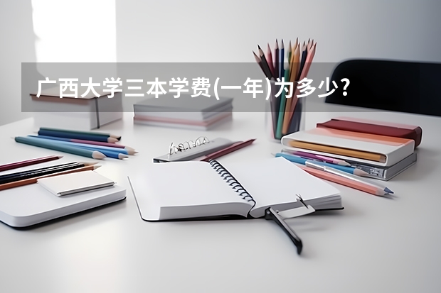 广西大学三本学费(一年)为多少?