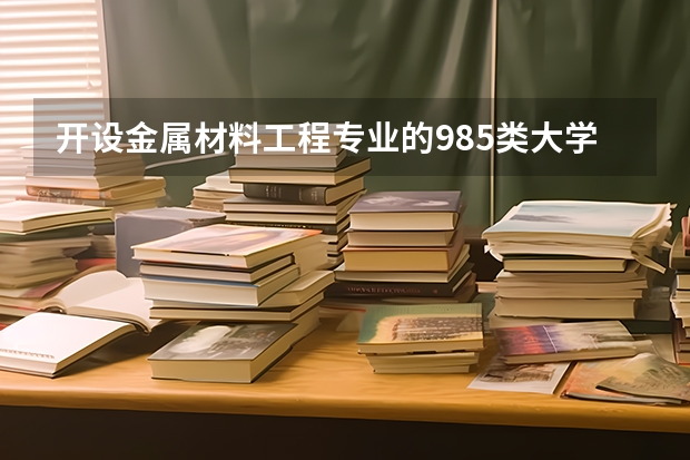 开设金属材料工程专业的985类大学名单一览表