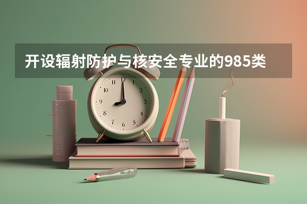开设辐射防护与核安全专业的985类大学名单一览表