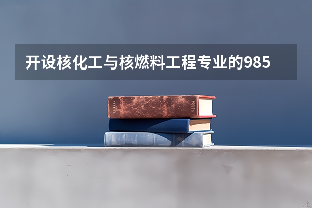 开设核化工与核燃料工程专业的985类大学名单一览表