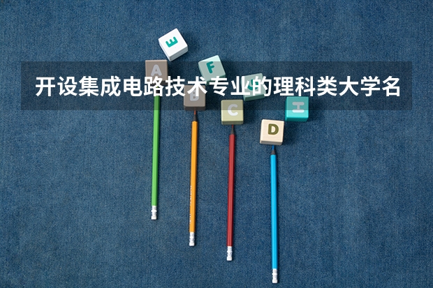 开设集成电路技术专业的理科类大学名单一览表