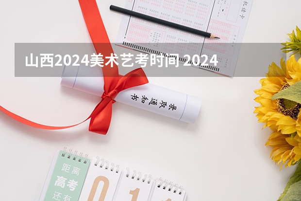 山西2024美术艺考时间 2024年艺考的时间安排是怎样的？
